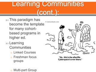 Learning Communities (cont.):This paradigm has become the template for many cohort-based programs in higher ed.Learning Communities Linked CoursesFreshman focus groupsMulti-part Group Assignments?