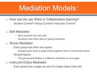 Mediation Models:How can we use Wikis in Collaborative learning?Student Control? Group Control? Instructor Control?Self MediatedEach student has own wikiStudents visit other wikis of group membersGroup MediatedEach group has their own spaceStudent each have a page linked together from a community homeShared SpaceThe group participates in collective activities on one page.Instructor/Class MediatedEach group has a page as part of a larger class wide wiki