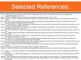 Selected References:Carter, J. (2009). Lines of communication: Using a WIKI in a mathematics course. Primus: Problems, Resources & Issues in Mathematics Undergraduate Studies, 19(1), 1-17.Clark, C. & Mason, E. (2008). A wiki way of working. Internet Reference Services Quarterly, 13(1), 113-132.Elgort, I., Smith, A., & Toland, J. (2008). Is Wiki an effective platform for group course work? Australasian Journal of Educational Technology, 24(2), 195-210.Ellison, N. B. & Y. Wu (2008). Blogging in the classroom: A preliminary exploration of student attitudes and impact on comprehension. Journal of Educational Multimedia and Hypermedia17(1): 99-122.Farmer, B.; Yue, A.& Brooks, C. (2008). Using blogging for higher order learning in large cohort university teaching: A case study. Australasian Journal of Educational Technology24(2): 123-136.Harris, A. L.& Rea, A. (2009). Web 2.0 and virtual world technologies: A growing impact on IS education. Journal of Information Systems Education, Summer2009, Vol. 20 Issue 2, p137-144Hazari, S., North, A., & Moreland, D. (2009). Investigating pedagogical value of Wiki technology. Journal of Information Systems Education, 20(2), 187-198.Hung-Ling, T. (2009). Effective Wiki strategies to support high-context culture learners. TechTrends: Linking Research & Practice to Improve Learning, 53(5), 16-22.Matthew, K., Felvegi, E., & Callaway, R. (2009). Wiki as a collaborative learning tool in a language arts methods class. Journal of Research on Technology in Education, 42(1), 51-72.Moskaliuk, J., Kimmerle, J., & Cress, U. (2009). Wiki-supported learning and knowledge building: effects of incongruity between knowledge and information. Journal of Computer Assisted Learning, 25(6), 549-561.Neumann, D., & Hood, M. (2009). The effects of using a wiki on student engagement and learning of report writing skills in a university statistics course. Australasian Journal of Educational Technology, 25(3), 382-398.Roberts, T. S. & J. M. McInnerney (2007). Seven problems of online group learning (and their solutions). Educational Technology and Society10(4): 257-268.Skiba, D. (2005). Do your students Wiki? Nursing Education Perspectives, 26(2), 120-121.Stewart, B. L. (2004). Online learning: a strategy for social responsibility in educational access. The Internet and Higher Education7(4): 299-310.	Vicenc F., Pep, S., & J. M. Sallan, Podcasting: A new technological tool to facilitate good practice in higher education. Computers & Education, 53(2): 385-392Vratulis, V. & Dobson, T. M. (2008). Social negotiations in a Wiki environment: a case study with pre-service teachers. Educational Media International, 45(4), 285-294.Vygotskiĭ, L. S.(Lev Semenovich),1993. Studies on the history of behavior : ape, primitive, and child. Hillsdale, N.J. : Lawrence Erlbaum Associates. Yayoi, A. (2009). Digital trends among Japanese university students: Podcasting and Wikis as tools for learning. International Journal on E-Learning, 8(4), 453-467. 