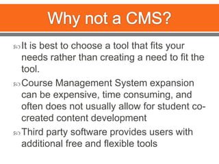 Why not a CMS?It is best to choose a tool that fits your needs rather than creating a need to fit the tool.Course Management System expansion can be expensive, time consuming, and often does not usually allow for student co-created content developmentThird party software provides users with additional free and flexible tools