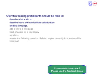 Course Objectives
After this training participants should be able to:
describe what a wiki is
describe how a wiki can facilitate collaboration
create a wiki page.
add a link to a wiki page
track changes on a wiki library
set alerts
answer the following question: Related to your current job, how can a Wiki
help you?
Course objectives clear?
Please use the feedback icons
 