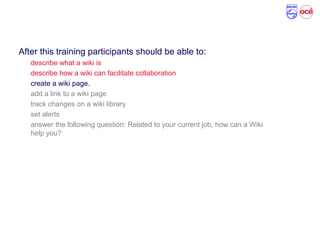 Course Objectives
After this training participants should be able to:
describe what a wiki is
describe how a wiki can facilitate collaboration
create a wiki page.
add a link to a wiki page
track changes on a wiki library
set alerts
answer the following question: Related to your current job, how can a Wiki
help you?
 