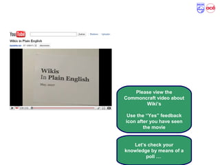 What is a Wiki …
Please view the
Commoncraft video about
Wiki’s
Use the “Yes” feedback
icon after you have seen
the movie
Let’s check your
knowledge by means of a
poll …
 