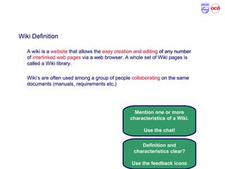 Wiki Definition and Characteristics
Wiki Definition
A wiki is a website that allows the easy creation and editing of any number
of interlinked web pages via a web browser. A whole set of Wiki pages is
called a Wiki library.
Wiki’s are often used among a group of people collaborating on the same
documents (manuals, requirements etc.)
Mention one or more
characteristics of a Wiki.
Use the chat!
Definition and
characteristics clear?
Use the feedback icons
Wiki Definition
A wiki is a website that allows the easy creation and editing of any number
of interlinked web pages via a web browser. A whole set of Wiki pages is
called a Wiki library.
Wiki’s are often used among a group of people collaborating on the same
documents (manuals, requirements etc.)
 