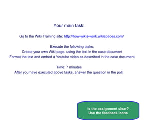 Case 1, Exercise 1: Create your own Wiki page
Your main task:
Go to the Wiki Training site: http://how-wikis-work.wikispaces.com/
Execute the following tasks:
Create your own Wiki page, using the text in the case document
Format the text and embed a Youtube video as described in the case document
Time: 7 minutes
After you have executed above tasks, answer the question in the poll.
Is the assignment clear?
Use the feedback icons
 