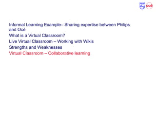 Agenda
Informal Learning Example– Sharing expertise between Philips
and Océ
What is a Virtual Classroom?
Live Virtual Classroom – Working with Wikis
Strengths and Weaknesses
Virtual Classroom – Collaborative learning
 