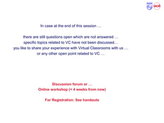 Reminder!
In case at the end of this session …
there are still questions open which are not answered …
specific topics related to VC have not been discussed…
you like to share your experience with Virtual Classrooms with us …
or any other open point related to VC …
Discussion forum or …
Online workshop (< 4 weeks from now)
For Registration: See handouts
 