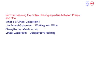 Agenda
Informal Learning Example– Sharing expertise between Philips
and Océ
What is a Virtual Classroom?
Live Virtual Classroom – Working with Wikis
Strengths and Weaknesses
Virtual Classroom – Collaborative learning
 