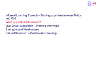 Agenda
Informal Learning Example– Sharing expertise between Philips
and Océ
What is a Virtual Classroom?
Live Virtual Classroom – Working with Wikis
Strengths and Weaknesses
Virtual Classroom – Collaborative learning
 