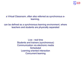 What is a Virtual Classroom?
a Virtual Classroom, often also referred as synchronous e-
learning,
can be defined as a synchronous learning environment, where
teachers and students are physically separated
Live - real time
Students and trainers (synchronous)
Communication via electronic media
Scheduled
Learning oriented interaction
Concurrent learning
 