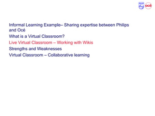 Agenda
Informal Learning Example– Sharing expertise between Philips
and Océ
What is a Virtual Classroom?
Live Virtual Classroom – Working with Wikis
Strengths and Weaknesses
Virtual Classroom – Collaborative learning
 