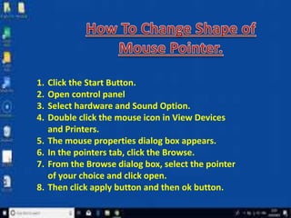 1. Click the Start Button.
2. Open control panel
3. Select hardware and Sound Option.
4. Double click the mouse icon in View Devices
and Printers.
5. The mouse properties dialog box appears.
6. In the pointers tab, click the Browse.
7. From the Browse dialog box, select the pointer
of your choice and click open.
8. Then click apply button and then ok button.
 