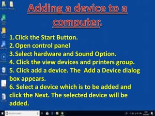 1.Click the Start Button.
2.Open control panel
3.Select hardware and Sound Option.
4. Click the view devices and printers group.
5. Click add a device. The Add a Device dialog
box appears.
6. Select a device which is to be added and
click the Next. The selected device will be
added.
 