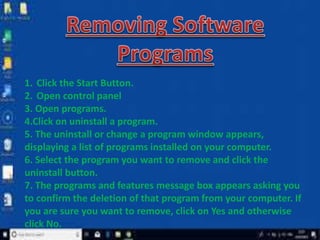 1. Click the Start Button.
2. Open control panel
3. Open programs.
4.Click on uninstall a program.
5. The uninstall or change a program window appears,
displaying a list of programs installed on your computer.
6. Select the program you want to remove and click the
uninstall button.
7. The programs and features message box appears asking you
to confirm the deletion of that program from your computer. If
you are sure you want to remove, click on Yes and otherwise
click No.
 