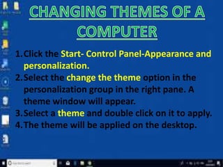 1.Click the Start- Control Panel-Appearance and
personalization.
2.Select the change the theme option in the
personalization group in the right pane. A
theme window will appear.
3.Select a theme and double click on it to apply.
4.The theme will be applied on the desktop.
 