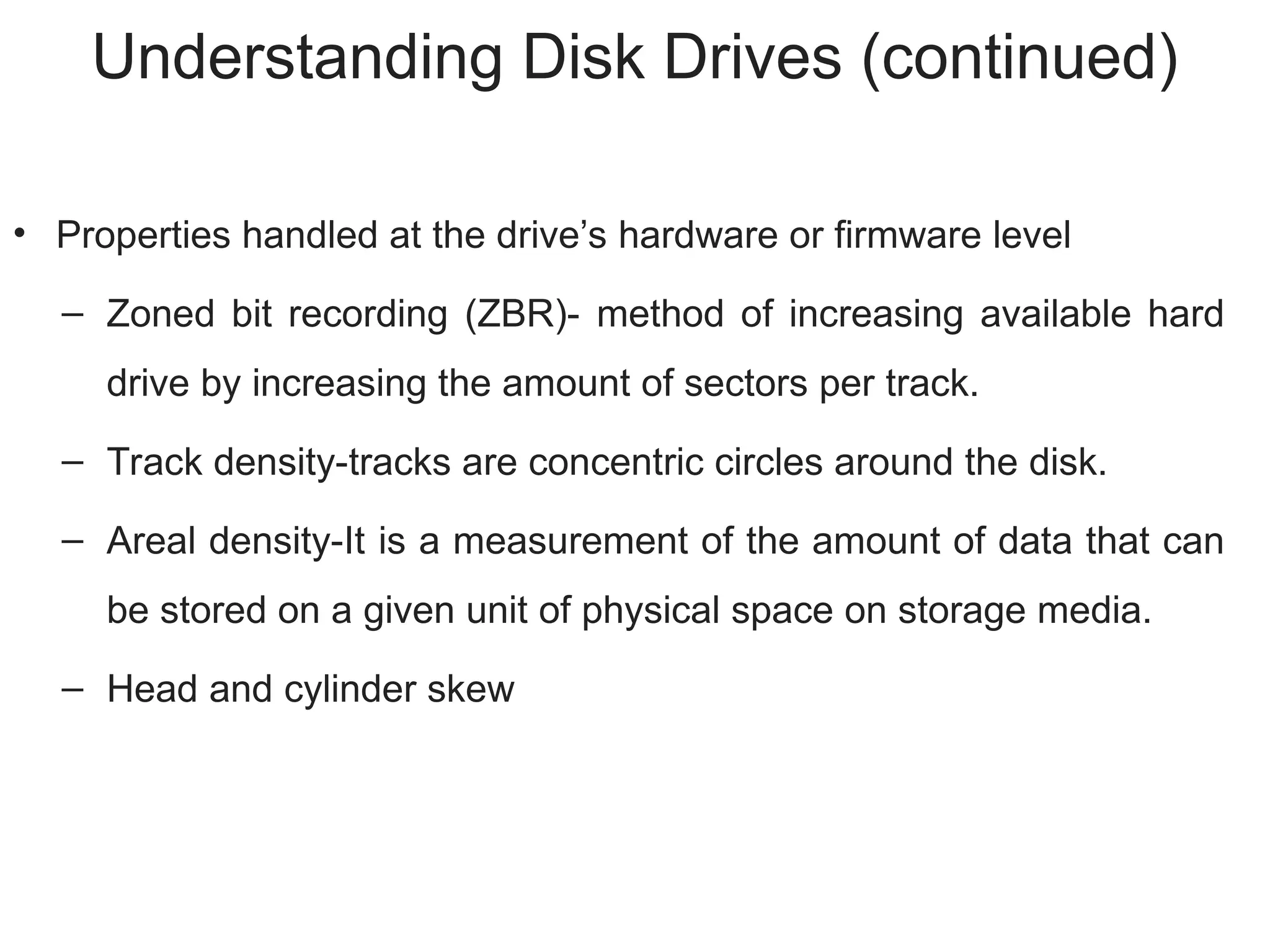 Understanding Disk Drives (continued)
• Properties handled at the drive’s hardware or firmware level
– Zoned bit recording (ZBR)- method of increasing available hard
drive by increasing the amount of sectors per track.
– Track density-tracks are concentric circles around the disk.
– Areal density-It is a measurement of the amount of data that can
be stored on a given unit of physical space on storage media.
– Head and cylinder skew
 
