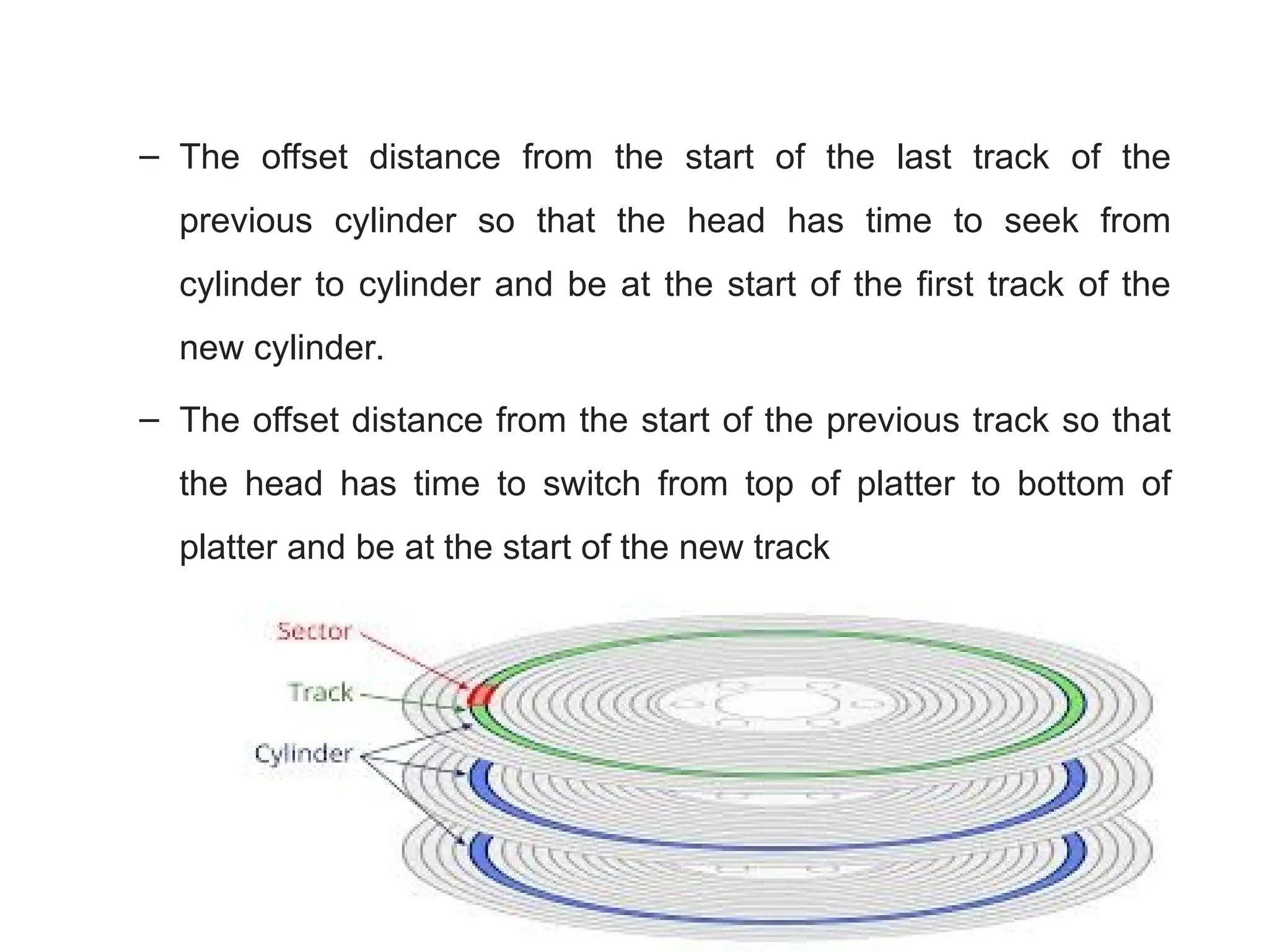 – The offset distance from the start of the last track of the
previous cylinder so that the head has time to seek from
cylinder to cylinder and be at the start of the first track of the
new cylinder.
– The offset distance from the start of the previous track so that
the head has time to switch from top of platter to bottom of
platter and be at the start of the new track
 