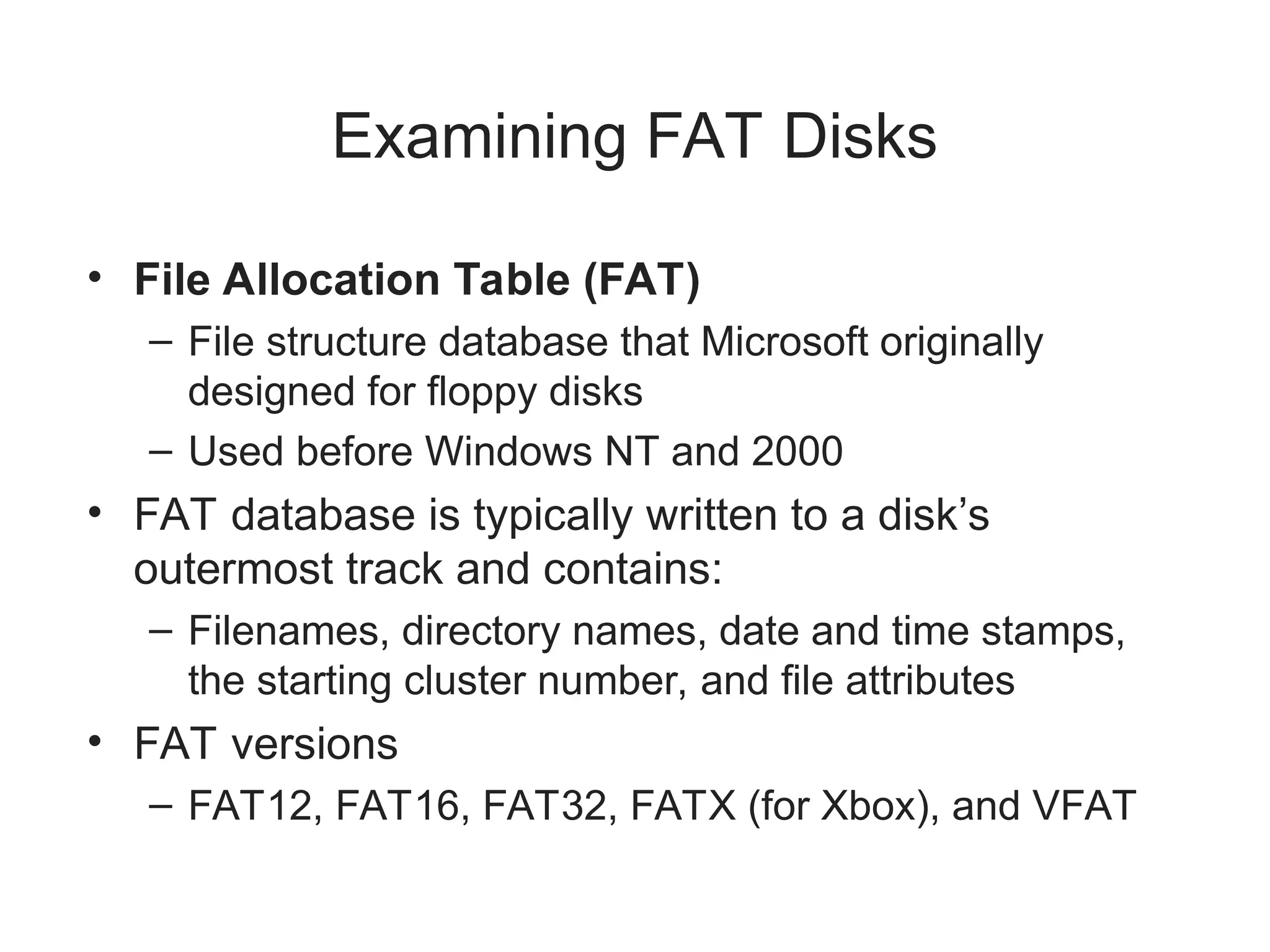 Examining FAT Disks
• File Allocation Table (FAT)
– File structure database that Microsoft originally
designed for floppy disks
– Used before Windows NT and 2000
• FAT database is typically written to a disk’s
outermost track and contains:
– Filenames, directory names, date and time stamps,
the starting cluster number, and file attributes
• FAT versions
– FAT12, FAT16, FAT32, FATX (for Xbox), and VFAT
 