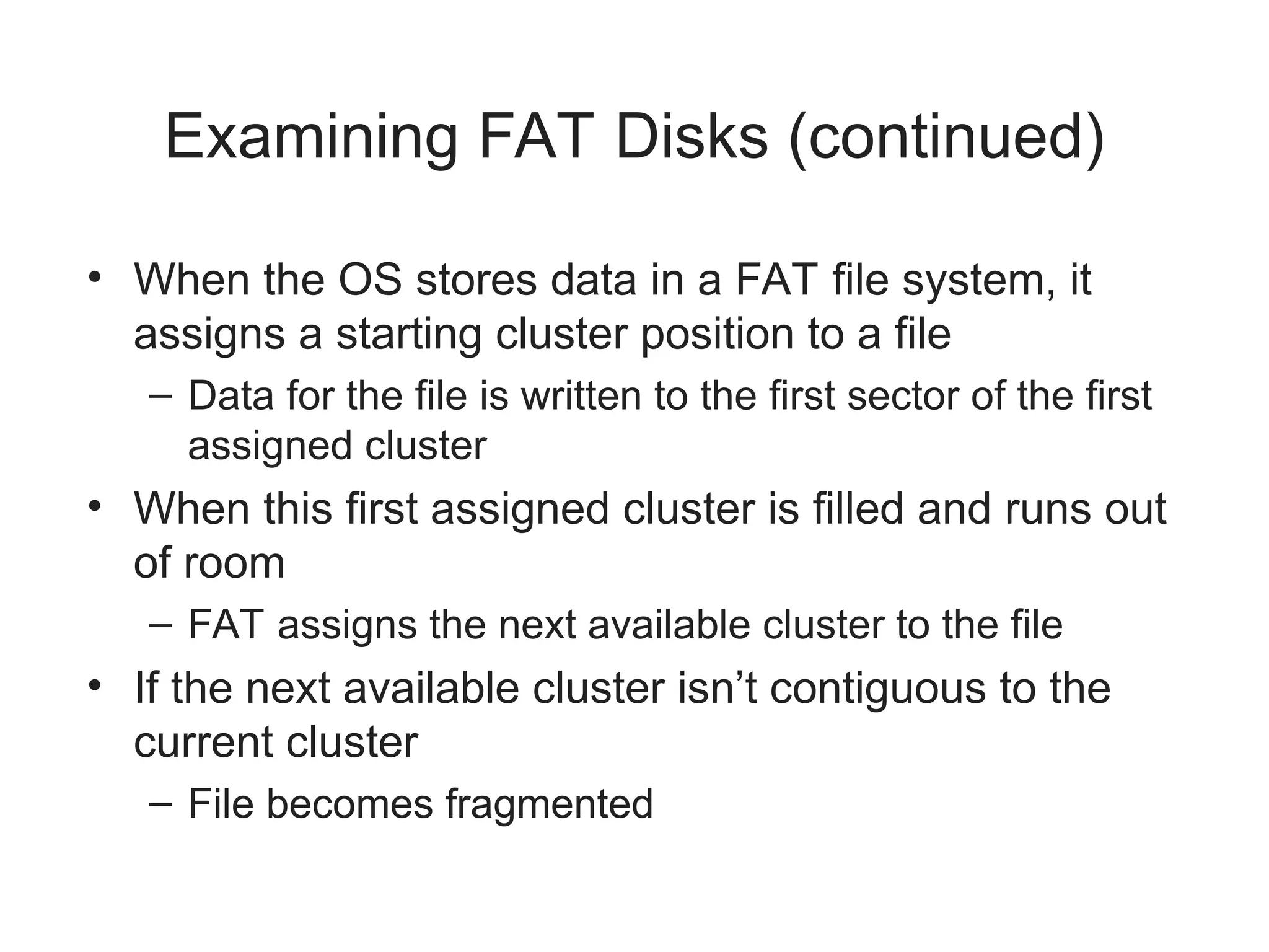 Examining FAT Disks (continued)
• When the OS stores data in a FAT file system, it
assigns a starting cluster position to a file
– Data for the file is written to the first sector of the first
assigned cluster
• When this first assigned cluster is filled and runs out
of room
– FAT assigns the next available cluster to the file
• If the next available cluster isn’t contiguous to the
current cluster
– File becomes fragmented
 