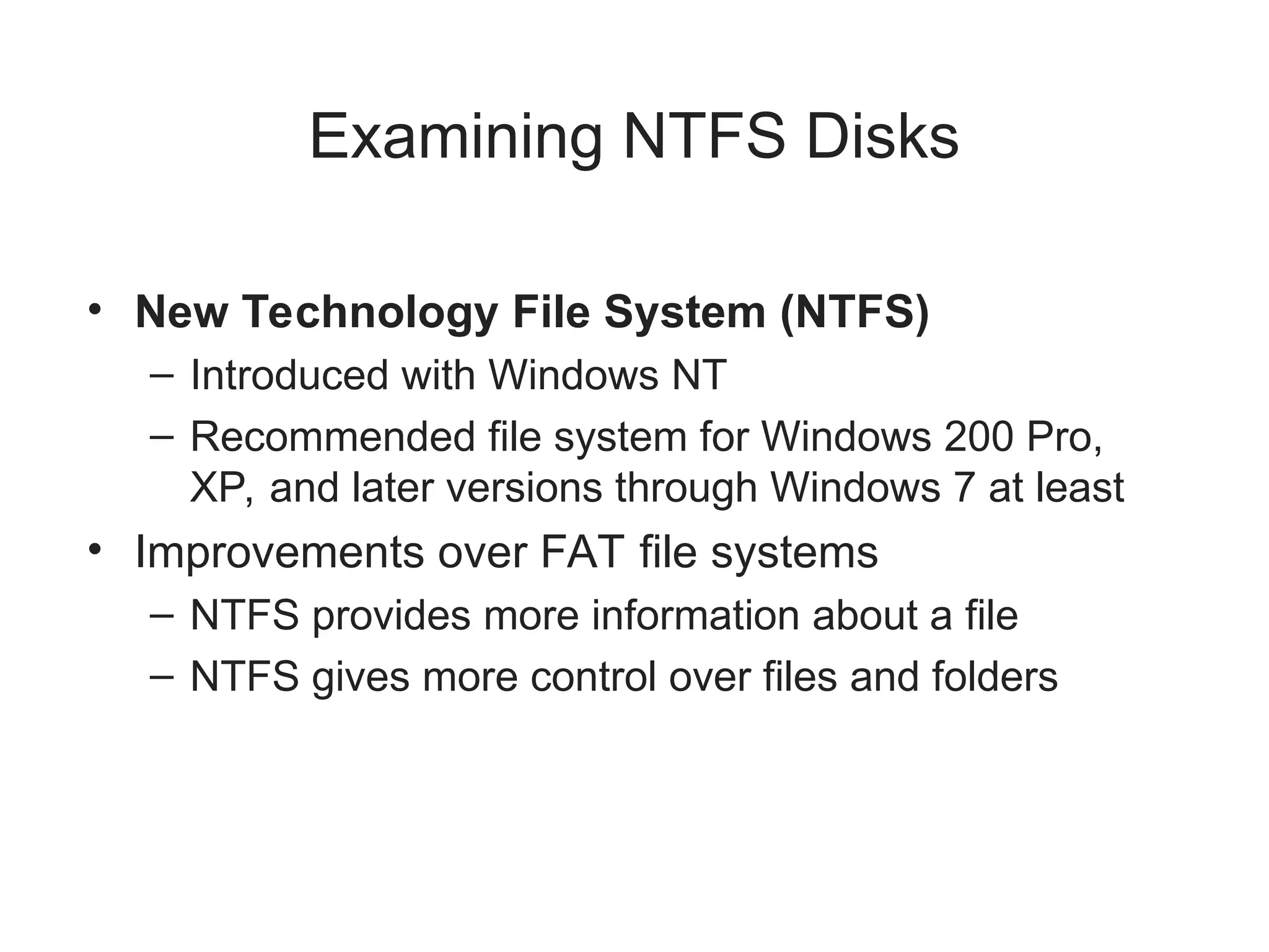 Examining NTFS Disks
• New Technology File System (NTFS)
– Introduced with Windows NT
– Recommended file system for Windows 200 Pro,
XP, and later versions through Windows 7 at least
• Improvements over FAT file systems
– NTFS provides more information about a file
– NTFS gives more control over files and folders
 