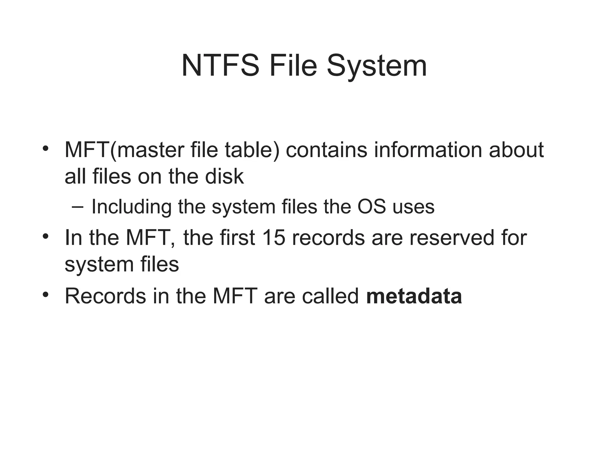 NTFS File System
• MFT(master file table) contains information about
all files on the disk
– Including the system files the OS uses
• In the MFT, the first 15 records are reserved for
system files
• Records in the MFT are called metadata
 