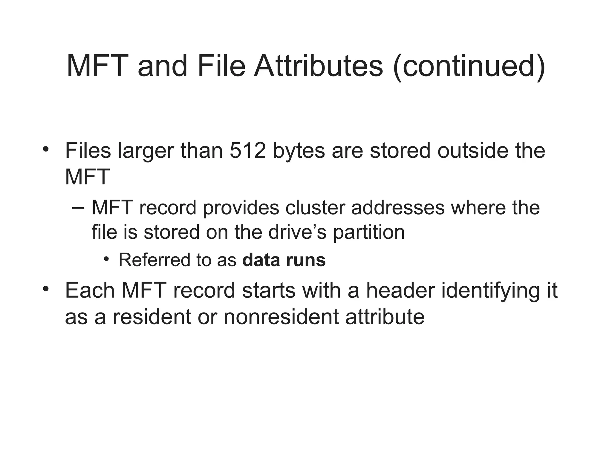 MFT and File Attributes (continued)
• Files larger than 512 bytes are stored outside the
MFT
– MFT record provides cluster addresses where the
file is stored on the drive’s partition
• Referred to as data runs
• Each MFT record starts with a header identifying it
as a resident or nonresident attribute
 