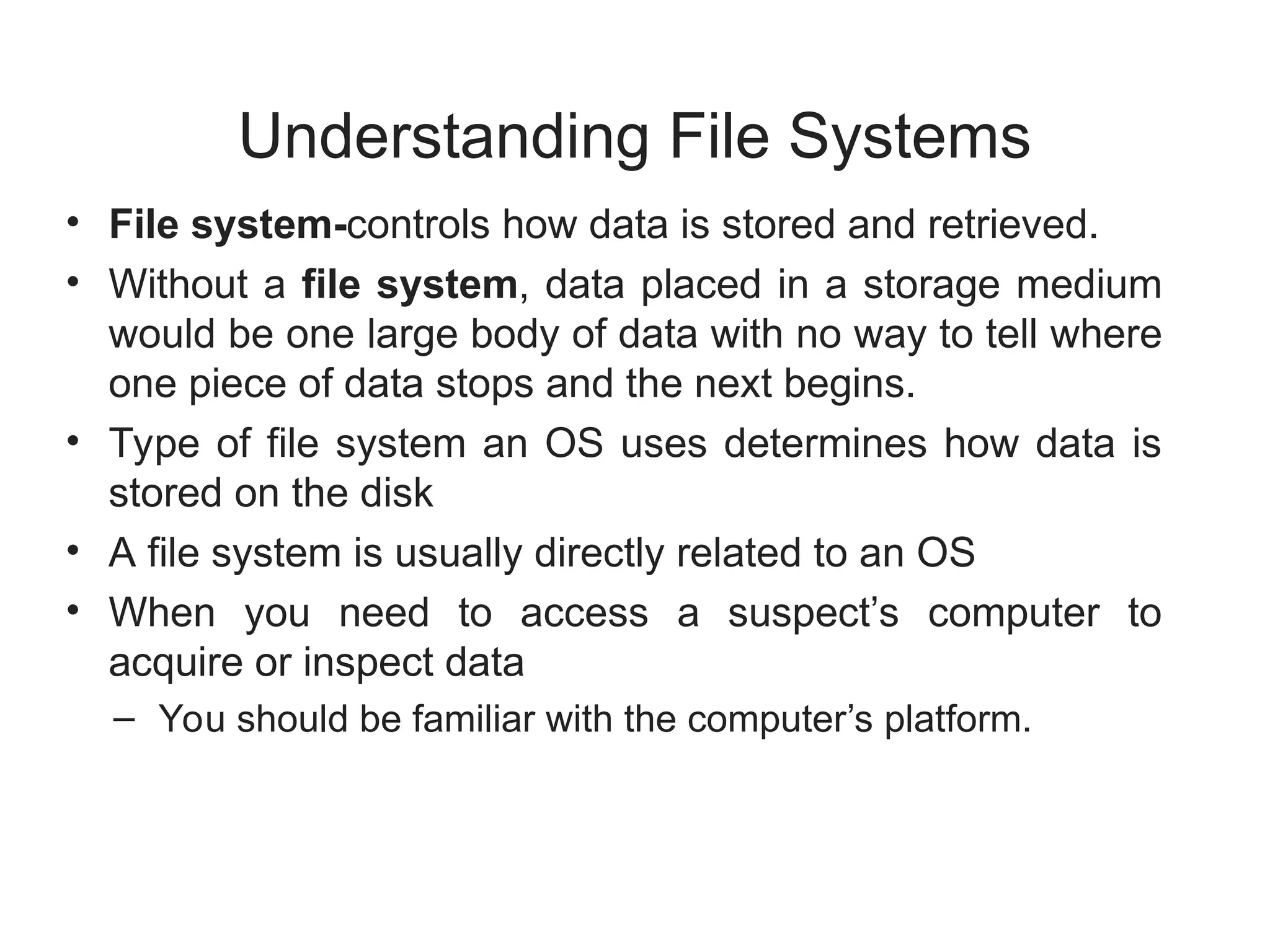Understanding File Systems
• File system-controls how data is stored and retrieved.
• Without a file system, data placed in a storage medium
would be one large body of data with no way to tell where
one piece of data stops and the next begins.
• Type of file system an OS uses determines how data is
stored on the disk
• A file system is usually directly related to an OS
• When you need to access a suspect’s computer to
acquire or inspect data
– You should be familiar with the computer’s platform.
 