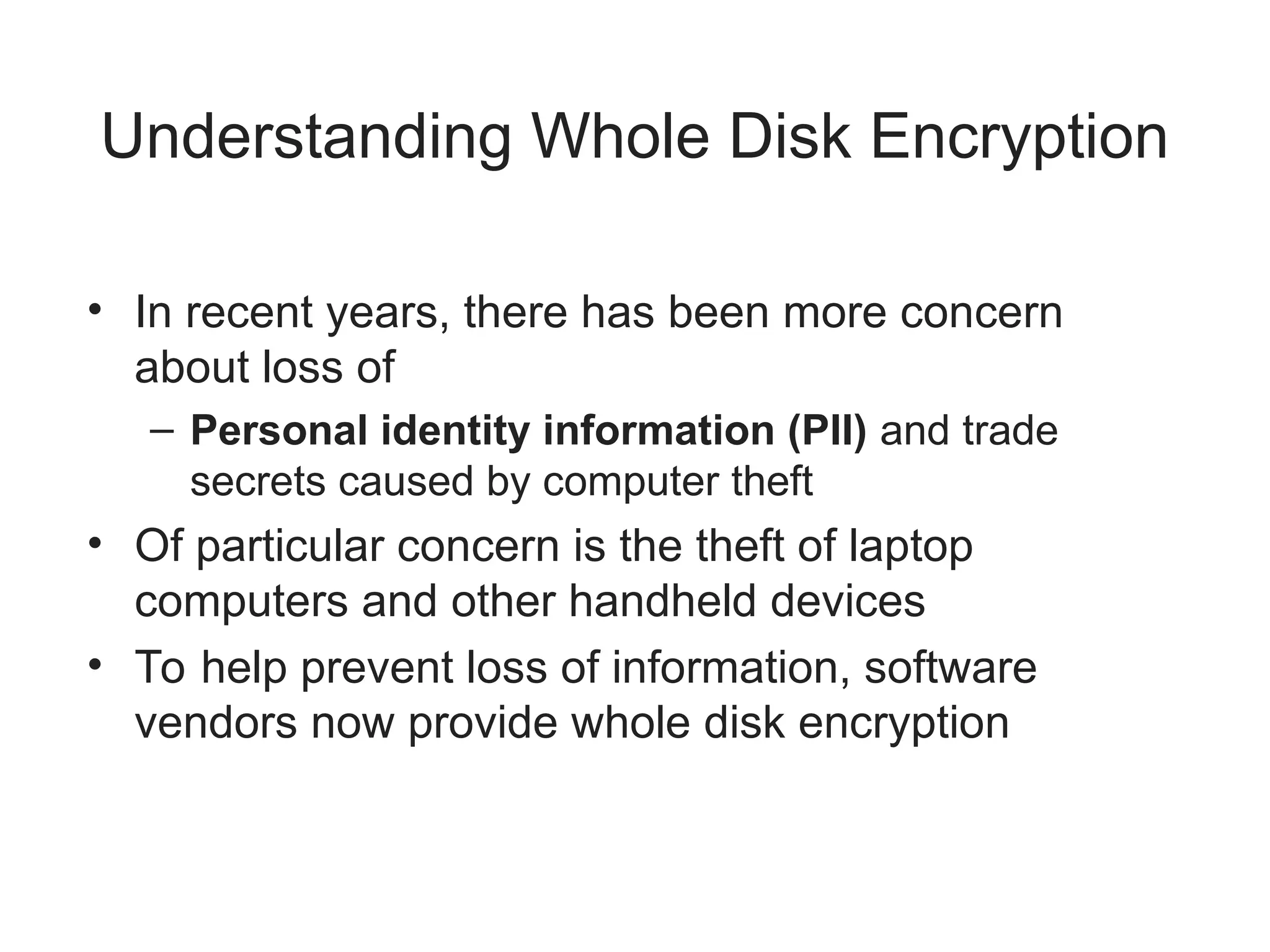 Understanding Whole Disk Encryption
• In recent years, there has been more concern
about loss of
– Personal identity information (PII) and trade
secrets caused by computer theft
• Of particular concern is the theft of laptop
computers and other handheld devices
• To help prevent loss of information, software
vendors now provide whole disk encryption
 