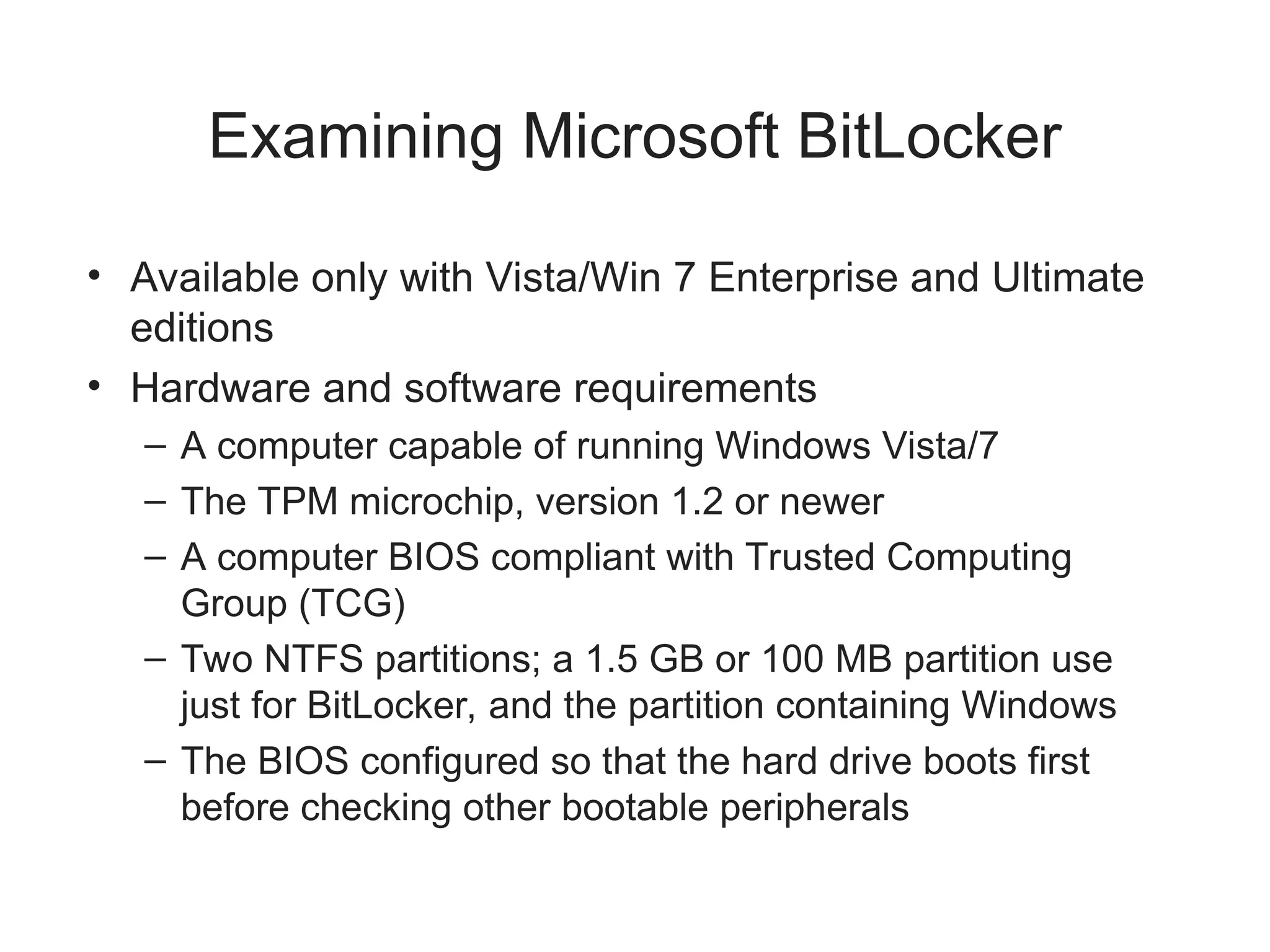 Examining Microsoft BitLocker
• Available only with Vista/Win 7 Enterprise and Ultimate
editions
• Hardware and software requirements
– A computer capable of running Windows Vista/7
– The TPM microchip, version 1.2 or newer
– A computer BIOS compliant with Trusted Computing
Group (TCG)
– Two NTFS partitions; a 1.5 GB or 100 MB partition use
just for BitLocker, and the partition containing Windows
– The BIOS configured so that the hard drive boots first
before checking other bootable peripherals
 