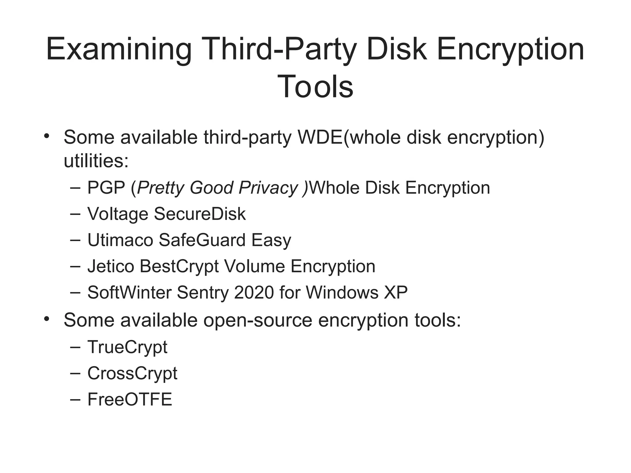 Examining Third-Party Disk Encryption
Tools
• Some available third-party WDE(whole disk encryption)
utilities:
– PGP (Pretty Good Privacy )Whole Disk Encryption
– Voltage SecureDisk
– Utimaco SafeGuard Easy
– Jetico BestCrypt Volume Encryption
– SoftWinter Sentry 2020 for Windows XP
• Some available open-source encryption tools:
– TrueCrypt
– CrossCrypt
– FreeOTFE
 