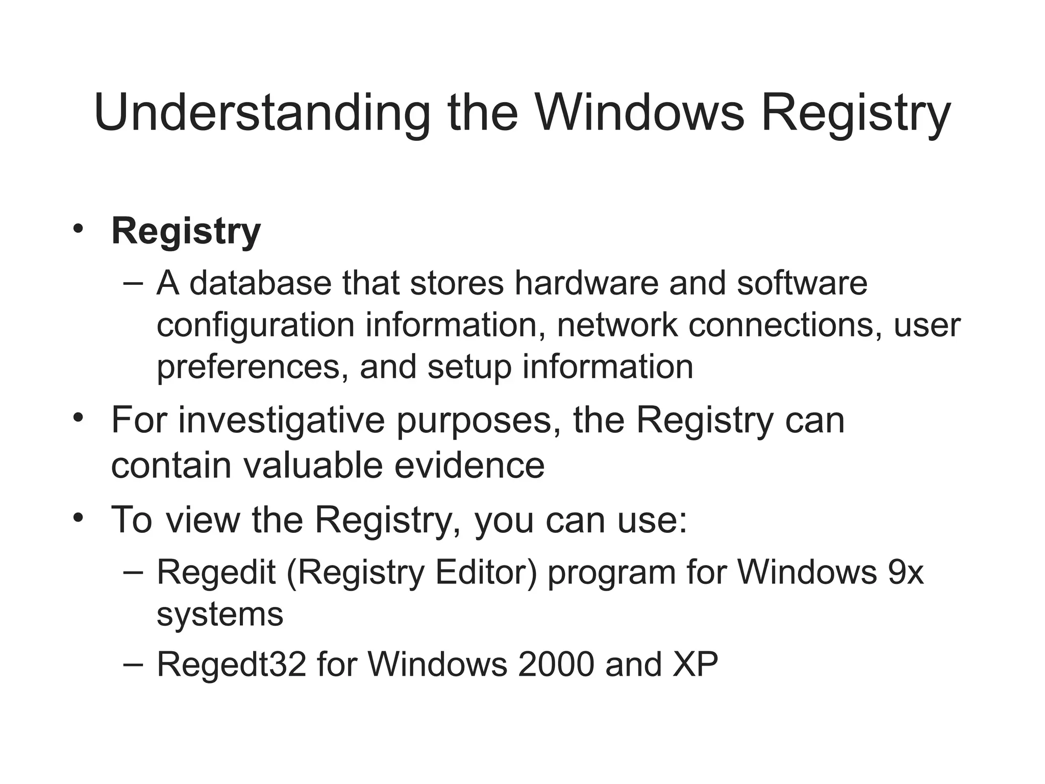 Understanding the Windows Registry
• Registry
– A database that stores hardware and software
configuration information, network connections, user
preferences, and setup information
• For investigative purposes, the Registry can
contain valuable evidence
• To view the Registry, you can use:
– Regedit (Registry Editor) program for Windows 9x
systems
– Regedt32 for Windows 2000 and XP
 
