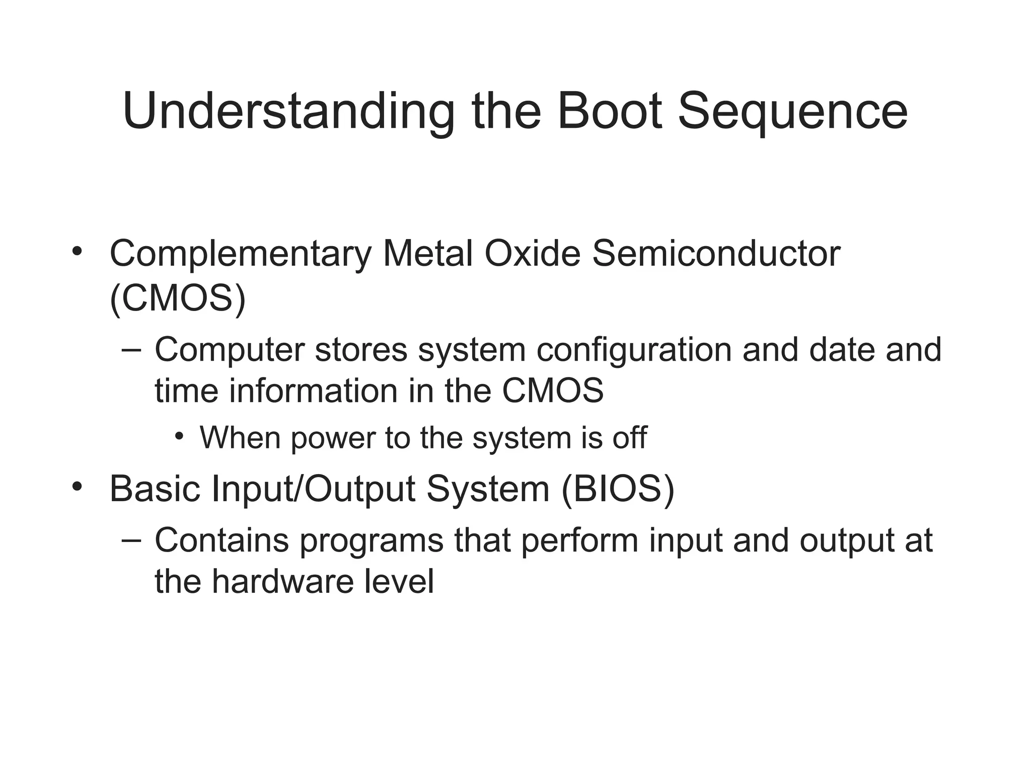 Understanding the Boot Sequence
• Complementary Metal Oxide Semiconductor
(CMOS)
– Computer stores system configuration and date and
time information in the CMOS
• When power to the system is off
• Basic Input/Output System (BIOS)
– Contains programs that perform input and output at
the hardware level
 