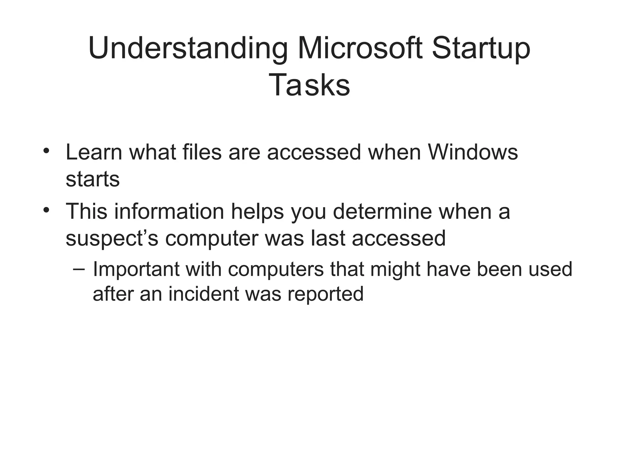 Understanding Microsoft Startup
Tasks
• Learn what files are accessed when Windows
starts
• This information helps you determine when a
suspect’s computer was last accessed
– Important with computers that might have been used
after an incident was reported
 