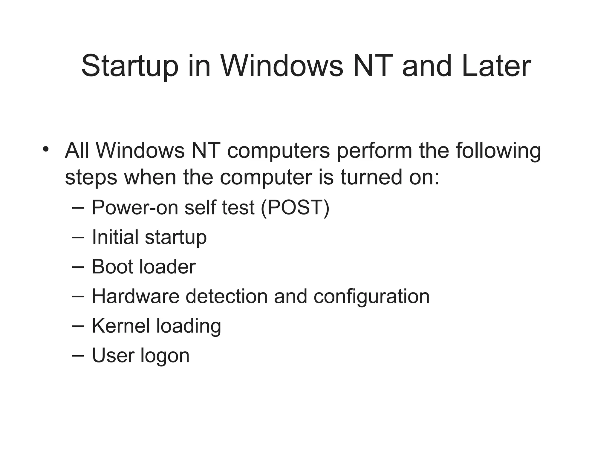 Startup in Windows NT and Later
• All Windows NT computers perform the following
steps when the computer is turned on:
– Power-on self test (POST)
– Initial startup
– Boot loader
– Hardware detection and configuration
– Kernel loading
– User logon
 