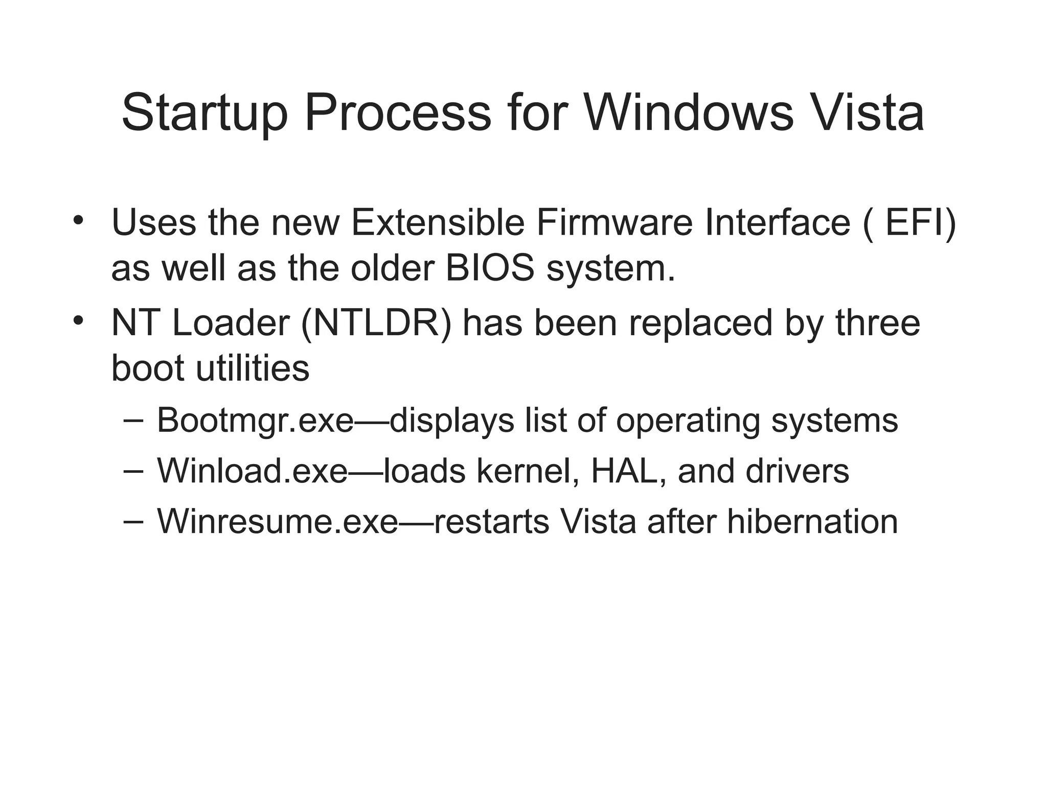 Startup Process for Windows Vista
• Uses the new Extensible Firmware Interface ( EFI)
as well as the older BIOS system.
• NT Loader (NTLDR) has been replaced by three
boot utilities
– Bootmgr.exe—displays list of operating systems
– Winload.exe—loads kernel, HAL, and drivers
– Winresume.exe—restarts Vista after hibernation
 