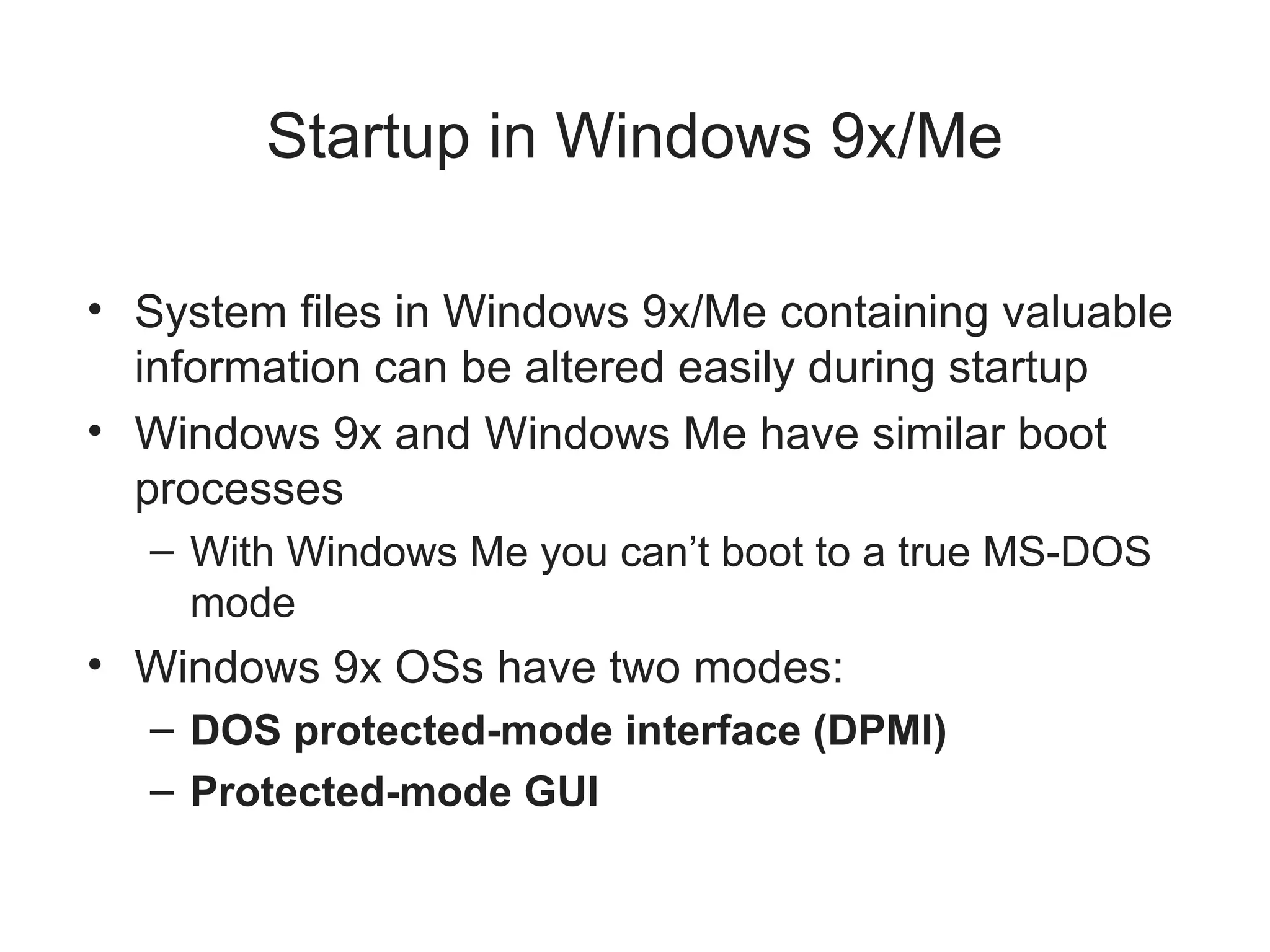 Startup in Windows 9x/Me
• System files in Windows 9x/Me containing valuable
information can be altered easily during startup
• Windows 9x and Windows Me have similar boot
processes
– With Windows Me you can’t boot to a true MS-DOS
mode
• Windows 9x OSs have two modes:
– DOS protected-mode interface (DPMI)
– Protected-mode GUI
 