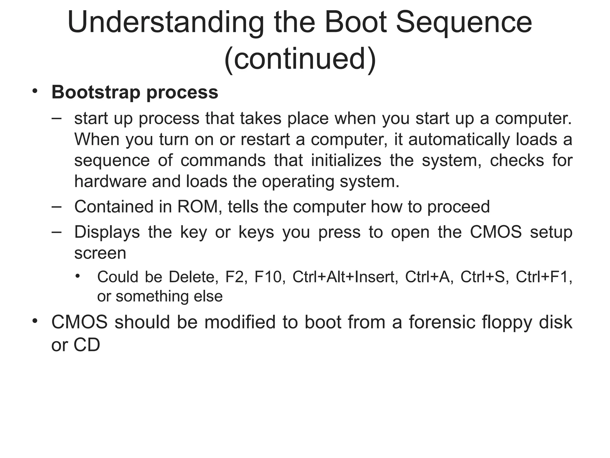 Understanding the Boot Sequence
(continued)
• Bootstrap process
– start up process that takes place when you start up a computer.
When you turn on or restart a computer, it automatically loads a
sequence of commands that initializes the system, checks for
hardware and loads the operating system.
– Contained in ROM, tells the computer how to proceed
– Displays the key or keys you press to open the CMOS setup
screen
• Could be Delete, F2, F10, Ctrl+Alt+Insert, Ctrl+A, Ctrl+S, Ctrl+F1,
or something else
• CMOS should be modified to boot from a forensic floppy disk
or CD
 