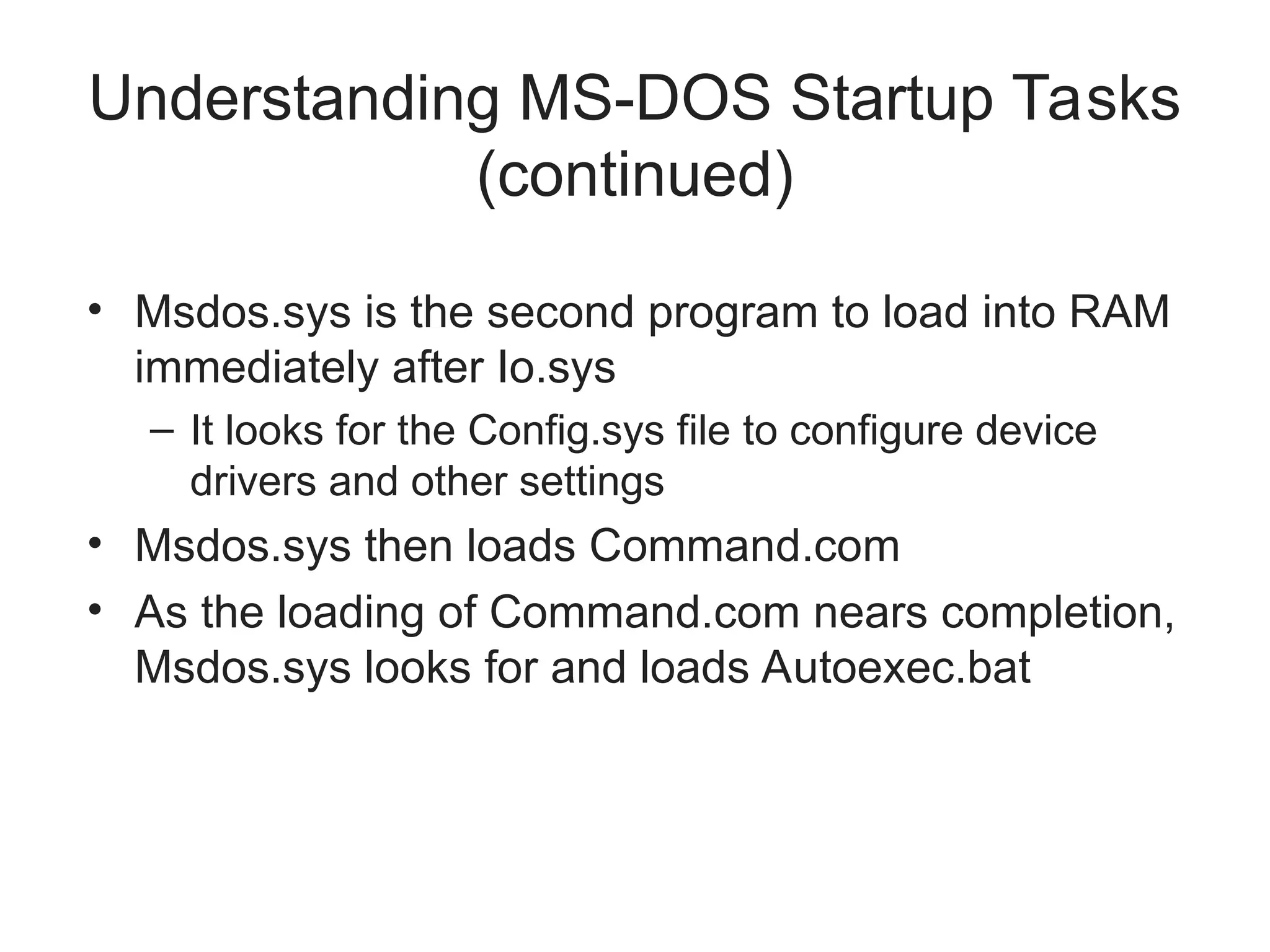 Understanding MS-DOS Startup Tasks
(continued)
• Msdos.sys is the second program to load into RAM
immediately after Io.sys
– It looks for the Config.sys file to configure device
drivers and other settings
• Msdos.sys then loads Command.com
• As the loading of Command.com nears completion,
Msdos.sys looks for and loads Autoexec.bat
 