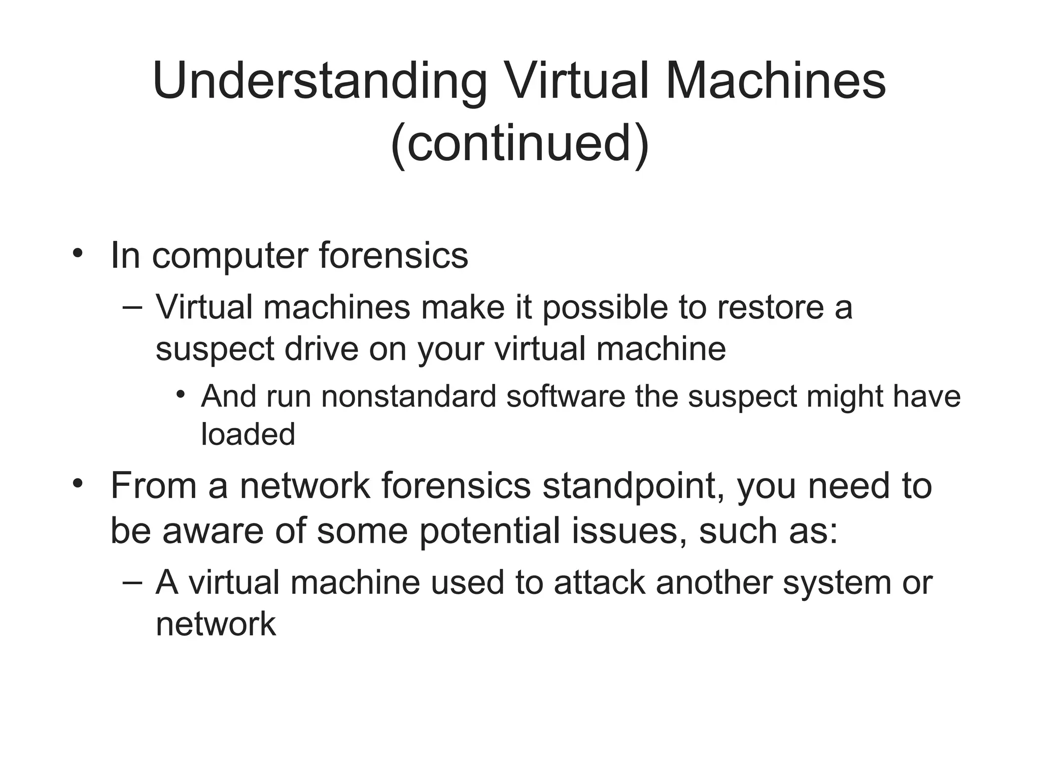 Understanding Virtual Machines
(continued)
• In computer forensics
– Virtual machines make it possible to restore a
suspect drive on your virtual machine
• And run nonstandard software the suspect might have
loaded
• From a network forensics standpoint, you need to
be aware of some potential issues, such as:
– A virtual machine used to attack another system or
network
 