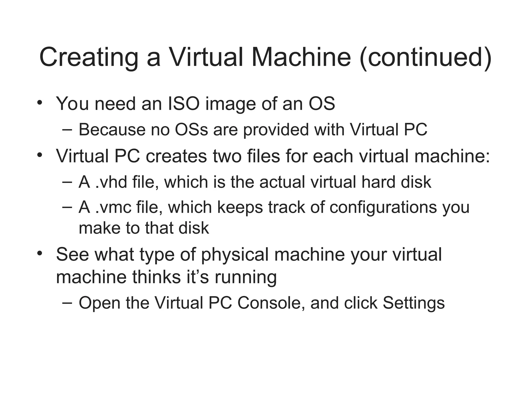 Creating a Virtual Machine (continued)
• You need an ISO image of an OS
– Because no OSs are provided with Virtual PC
• Virtual PC creates two files for each virtual machine:
– A .vhd file, which is the actual virtual hard disk
– A .vmc file, which keeps track of configurations you
make to that disk
• See what type of physical machine your virtual
machine thinks it’s running
– Open the Virtual PC Console, and click Settings
 