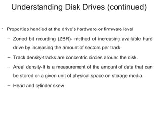 Understanding Disk Drives (continued)
• Properties handled at the drive’s hardware or firmware level
– Zoned bit recording (ZBR)- method of increasing available hard
drive by increasing the amount of sectors per track.
– Track density-tracks are concentric circles around the disk.
– Areal density-It is a measurement of the amount of data that can
be stored on a given unit of physical space on storage media.
– Head and cylinder skew
 