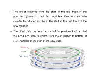– The offset distance from the start of the last track of the
previous cylinder so that the head has time to seek from
cylinder to cylinder and be at the start of the first track of the
new cylinder.
– The offset distance from the start of the previous track so that
the head has time to switch from top of platter to bottom of
platter and be at the start of the new track
 