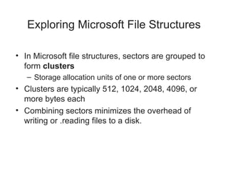 Exploring Microsoft File Structures
• In Microsoft file structures, sectors are grouped to
form clusters
– Storage allocation units of one or more sectors
• Clusters are typically 512, 1024, 2048, 4096, or
more bytes each
• Combining sectors minimizes the overhead of
writing or .reading files to a disk.
 