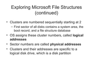 Exploring Microsoft File Structures
(continued)
• Clusters are numbered sequentially starting at 2
– First sector of all disks contains a system area, the
boot record, and a file structure database
• OS assigns these cluster numbers, called logical
addresses
• Sector numbers are called physical addresses
• Clusters and their addresses are specific to a
logical disk drive, which is a disk partition
 