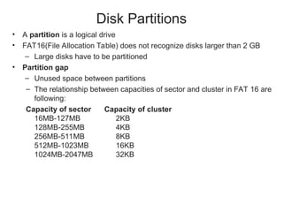 Disk Partitions
• A partition is a logical drive
• FAT16(File Allocation Table) does not recognize disks larger than 2 GB
– Large disks have to be partitioned
• Partition gap
– Unused space between partitions
– The relationship between capacities of sector and cluster in FAT 16 are
following:
Capacity of sector Capacity of cluster
16MB-127MB 2KB
128MB-255MB 4KB
256MB-511MB 8KB
512MB-1023MB 16KB
1024MB-2047MB 32KB
 