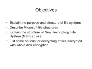 Objectives
• Explain the purpose and structure of file systems
• Describe Microsoft file structures
• Explain the structure of New Technology File
System (NTFS) disks
• List some options for decrypting drives encrypted
with whole disk encryption
 