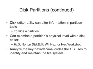 Disk Partitions (continued)
• Disk editor utility can alter information in partition
table
– To hide a partition
• Can examine a partition’s physical level with a disk
editor:
– HxD, Norton DiskEdit, WinHex, or Hex Workshop
• Analyze the key hexadecimal codes the OS uses to
identify and maintain the file system.
 