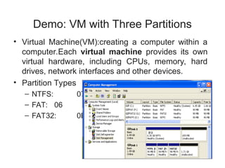 Demo: VM with Three Partitions
• Virtual Machine(VM):creating a computer within a
computer.Each virtual machine provides its own
virtual hardware, including CPUs, memory, hard
drives, network interfaces and other devices.
• Partition Types
– NTFS: 07
– FAT: 06
– FAT32: 0B
 