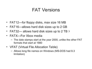 FAT Versions
• FAT12—for floppy disks, max size 16 MB
• FAT16—allows hard disk sizes up to 2 GB
• FAT32— allows hard disk sizes up to 2 TB 
• FATX—For Xbox media
– The date stamps start at the year 2000, unlike the other FAT
formats that start at 1980
• VFAT (Virtual File Allocation Table)
– Allows long file names on Windows (MS-DOS had 8.3
limitation)
 