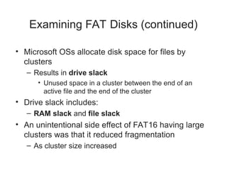 Examining FAT Disks (continued)
• Microsoft OSs allocate disk space for files by
clusters
– Results in drive slack
• Unused space in a cluster between the end of an
active file and the end of the cluster
• Drive slack includes:
– RAM slack and file slack
• An unintentional side effect of FAT16 having large
clusters was that it reduced fragmentation
– As cluster size increased
 